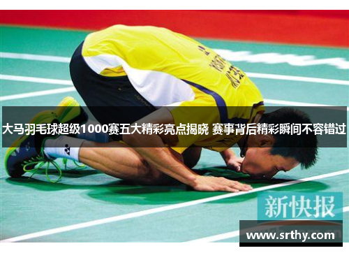 大马羽毛球超级1000赛五大精彩亮点揭晓 赛事背后精彩瞬间不容错过 大马羽毛球超级1000赛五大精彩亮点揭晓 赛事背后精彩瞬间不容错过