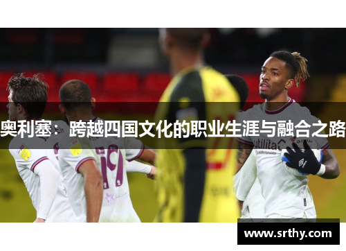 奥利塞:跨越四国文化的职业生涯与融合之路 奥利塞:跨越四国文化的职业生涯与融合之路