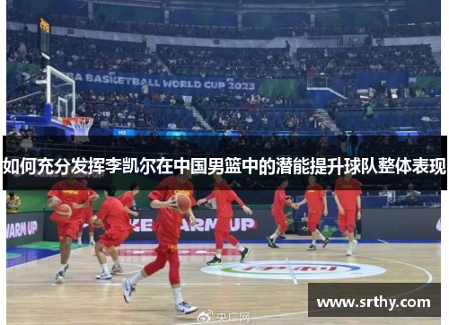 如何充分发挥李凯尔在中国男篮中的潜能提升球队整体表现 如何充分发挥李凯尔在中国男篮中的潜能提升球队整体表现