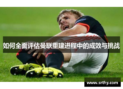 如何全面评估曼联重建进程中的成效与挑战